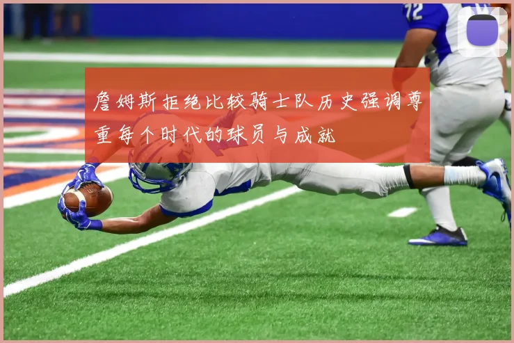 詹姆斯拒绝比较骑士队历史强调尊重每个时代的球员与成就