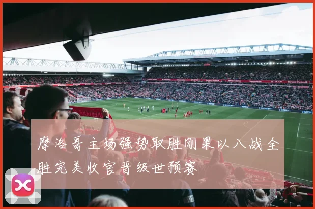 摩洛哥主场强势取胜刚果以八战全胜完美收官晋级世预赛