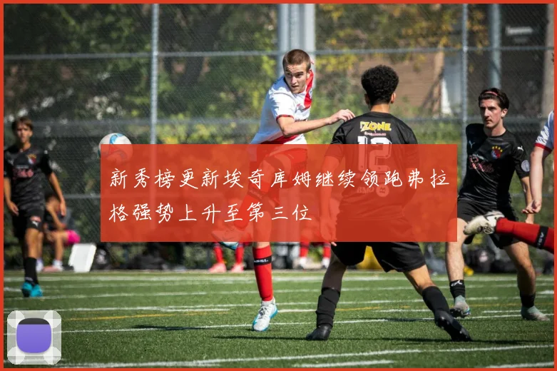新秀榜更新埃奇库姆继续领跑弗拉格强势上升至第三位