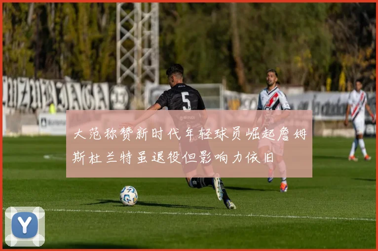 大范称赞新时代年轻球员崛起詹姆斯杜兰特虽退役但影响力依旧