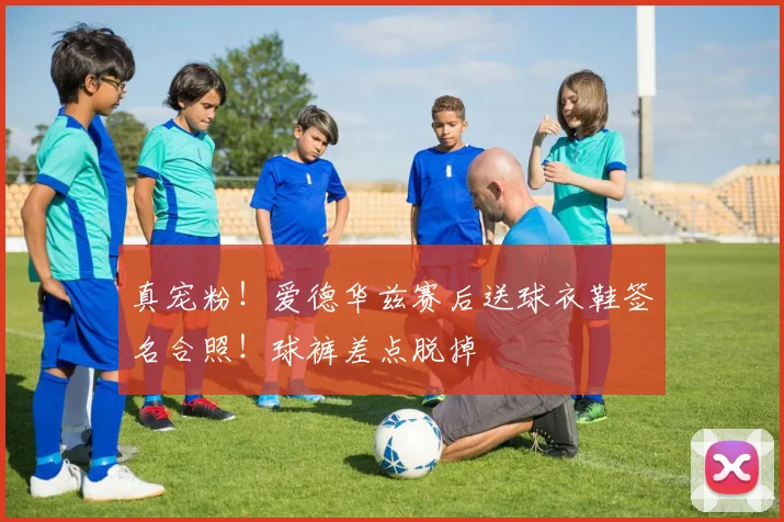 真宠粉！爱德华兹赛后送球衣鞋签名合照！球裤差点脱掉
