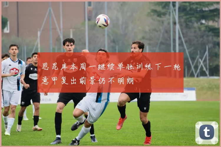 恩昆库本周一继续单独训练下一轮意甲复出前景仍不明朗