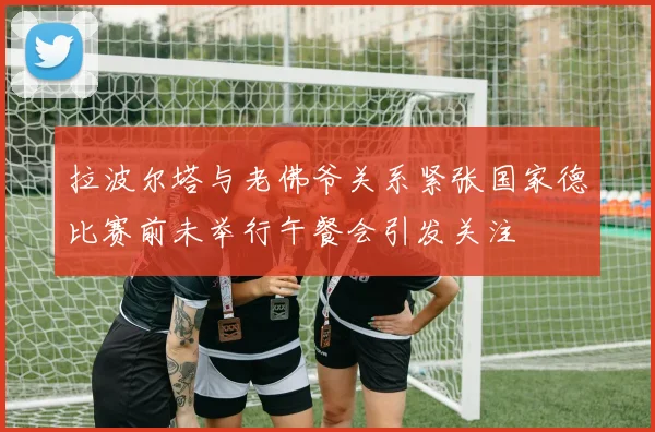 拉波尔塔与老佛爷关系紧张国家德比赛前未举行午餐会引发关注