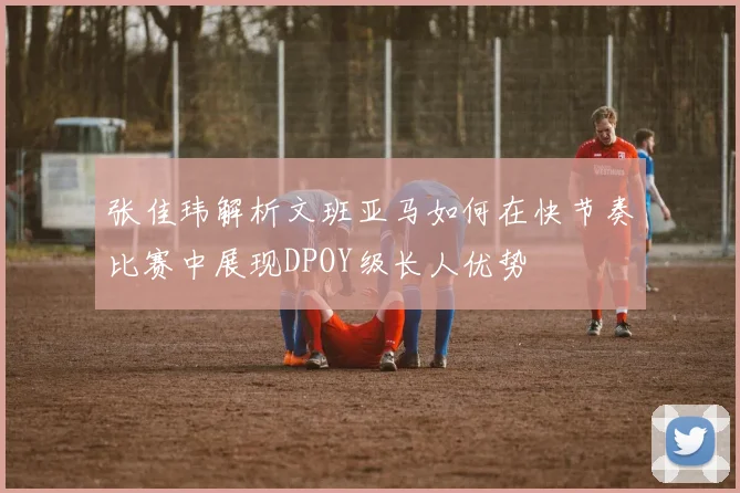 张佳玮解析文班亚马如何在快节奏比赛中展现DPOY级长人优势
