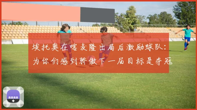 埃托奥在喀麦隆出局后激励球队：为你们感到骄傲下一届目标是夺冠