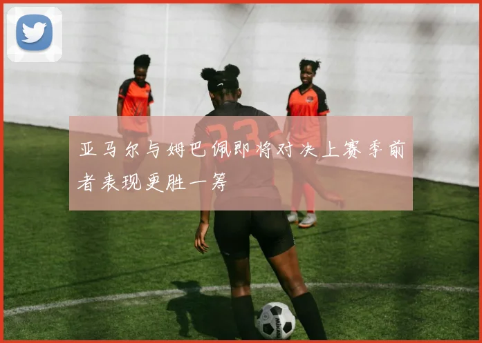 亚马尔与姆巴佩即将对决上赛季前者表现更胜一筹