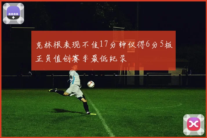 克林根表现不佳17分钟仅得6分5板正负值创赛季最低纪录