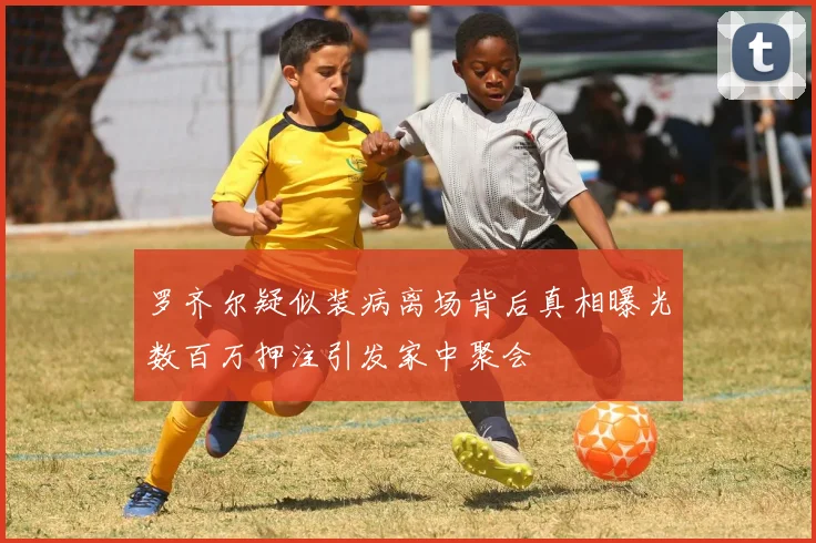罗齐尔疑似装病离场背后真相曝光数百万押注引发家中聚会
