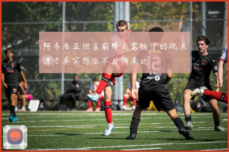 阿韦洛亚坦言前锋无需防守的观点源于真实想法不后悔表达