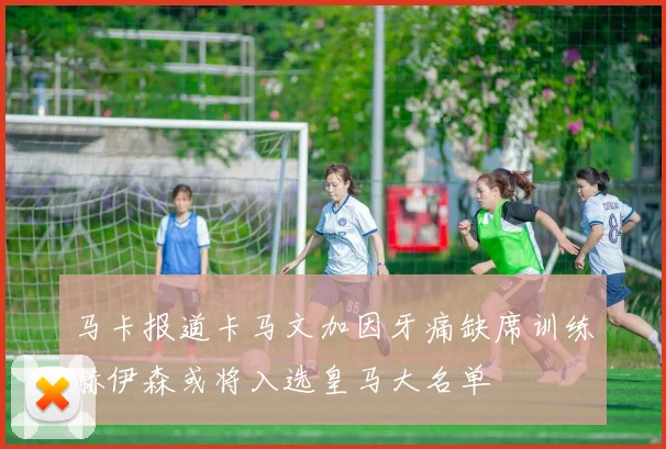 马卡报道卡马文加因牙痛缺席训练赫伊森或将入选皇马大名单