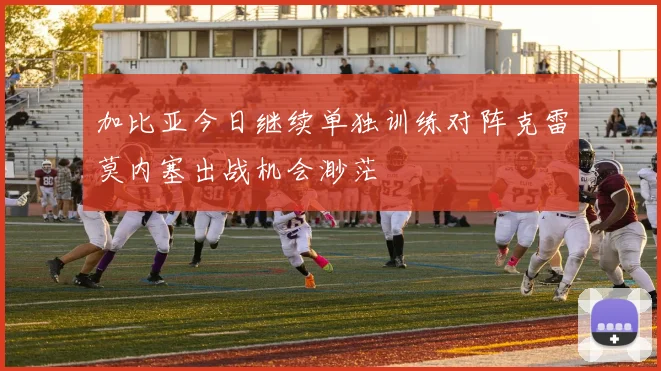 加比亚今日继续单独训练对阵克雷莫内塞出战机会渺茫