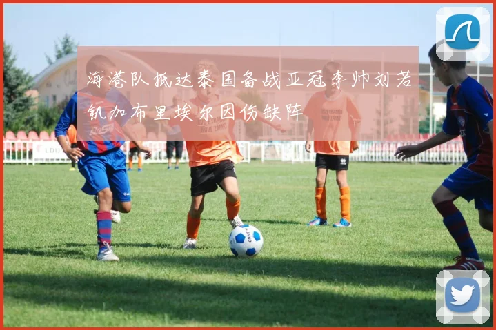 海港队抵达泰国备战亚冠李帅刘若钒加布里埃尔因伤缺阵
