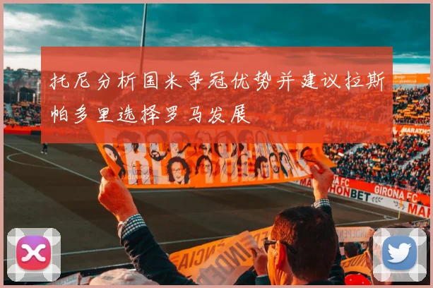 托尼分析国米争冠优势并建议拉斯帕多里选择罗马发展