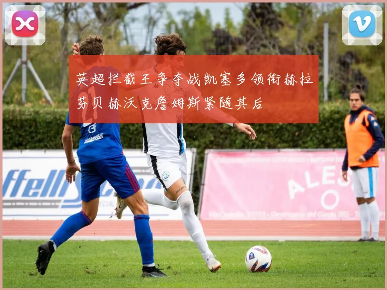英超拦截王争夺战凯塞多领衔赫拉芬贝赫沃克詹姆斯紧随其后