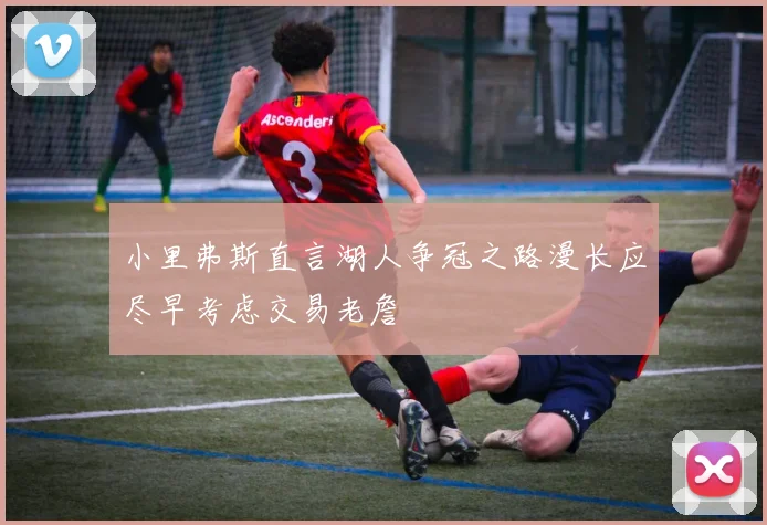 小里弗斯直言湖人争冠之路漫长应尽早考虑交易老詹