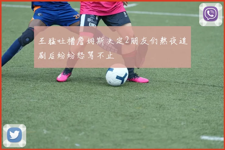 王猛吐槽詹姆斯决定2朋友们熬夜追剧后纷纷怒骂不止