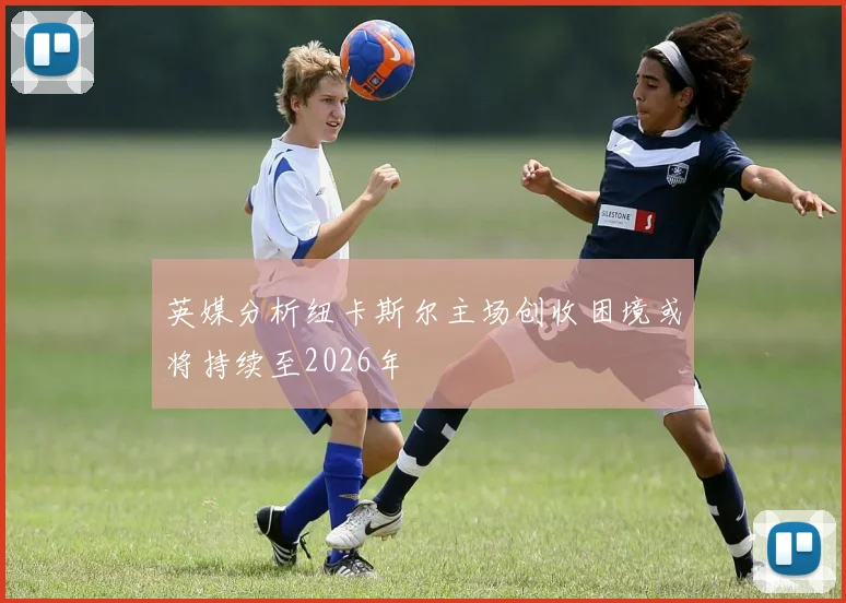 英媒分析纽卡斯尔主场创收困境或将持续至2026年
