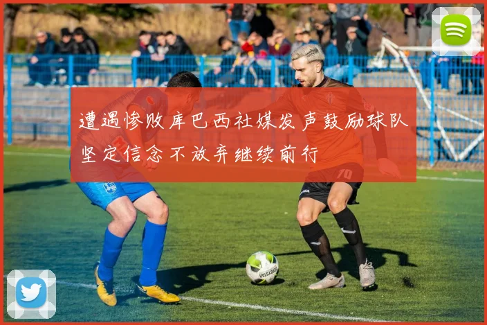 遭遇惨败库巴西社媒发声鼓励球队坚定信念不放弃继续前行