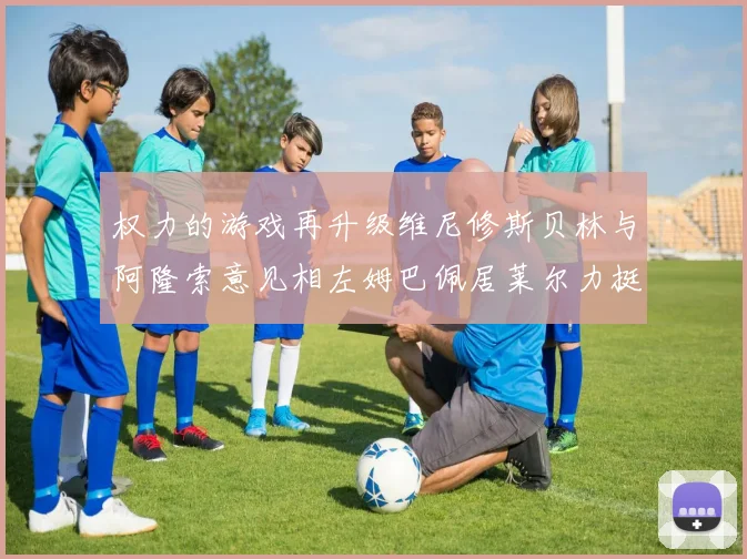 权力的游戏再升级维尼修斯贝林与阿隆索意见相左姆巴佩居莱尔力挺新势力