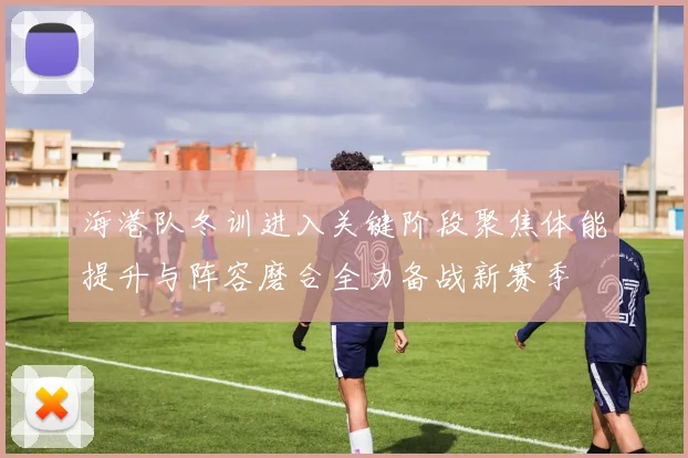 海港队冬训进入关键阶段聚焦体能提升与阵容磨合全力备战新赛季