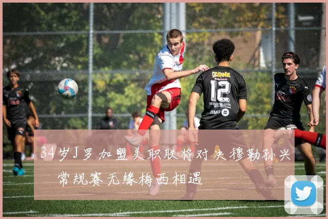 34岁J罗加盟美职联将对决穆勒孙兴慜常规赛无缘梅西相遇