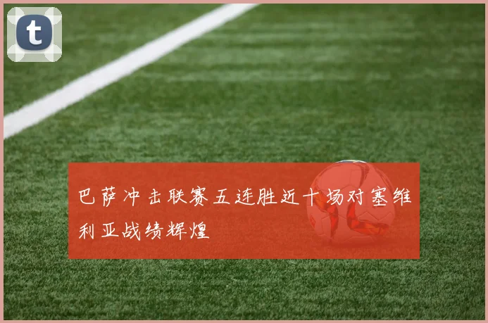 巴萨冲击联赛五连胜近十场对塞维利亚战绩辉煌