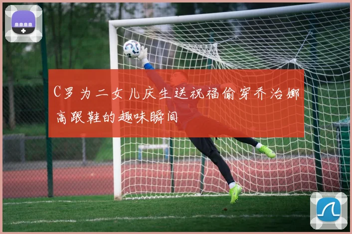 C罗为二女儿庆生送祝福偷穿乔治娜高跟鞋的趣味瞬间