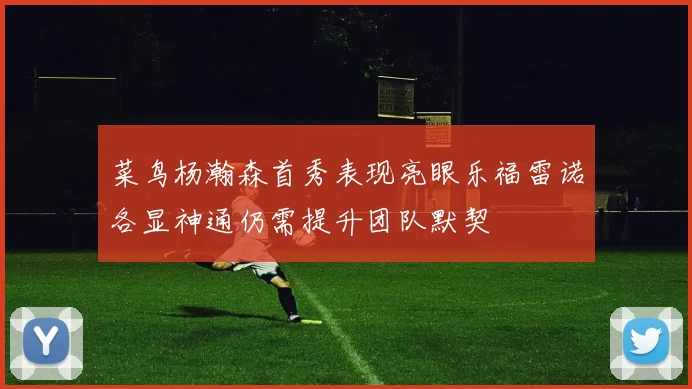 菜鸟杨瀚森首秀表现亮眼乐福雷诺各显神通仍需提升团队默契