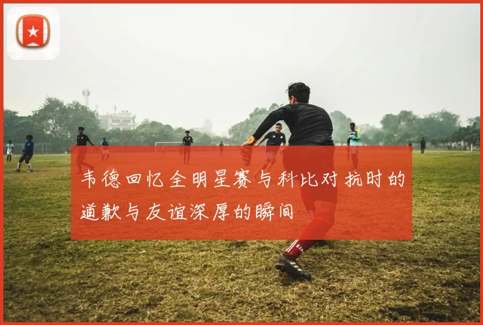 韦德回忆全明星赛与科比对抗时的道歉与友谊深厚的瞬间