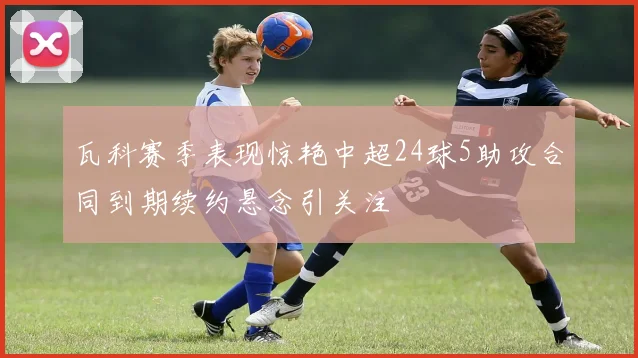 瓦科赛季表现惊艳中超24球5助攻合同到期续约悬念引关注