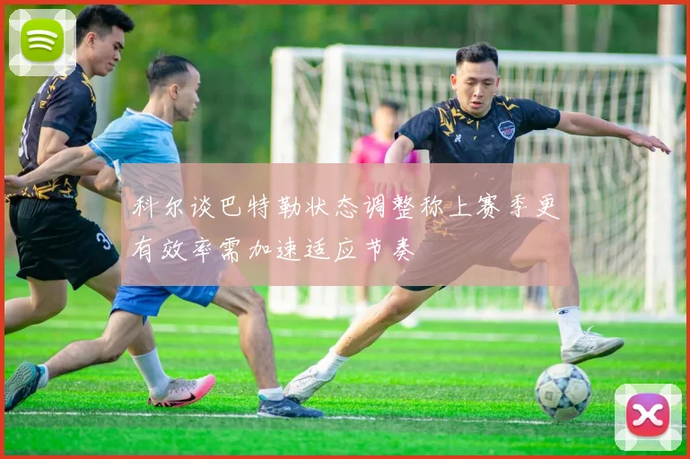 科尔谈巴特勒状态调整称上赛季更有效率需加速适应节奏