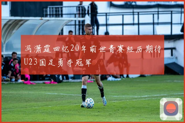 冯潇霆回忆20年前世青赛经历期待U23国足勇夺冠军