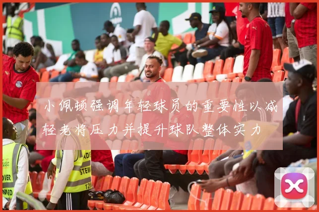 小佩顿强调年轻球员的重要性以减轻老将压力并提升球队整体实力