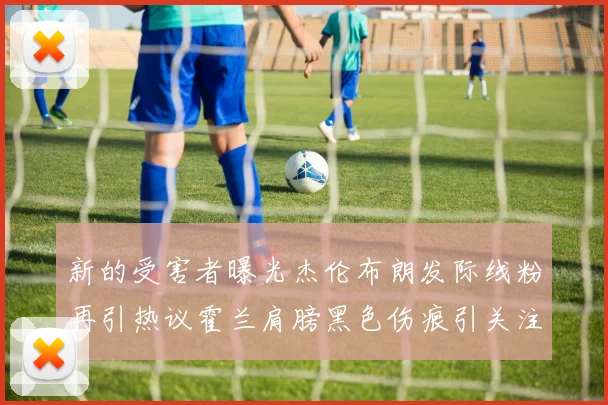 新的受害者曝光杰伦布朗发际线粉再引热议霍兰肩膀黑色伤痕引关注