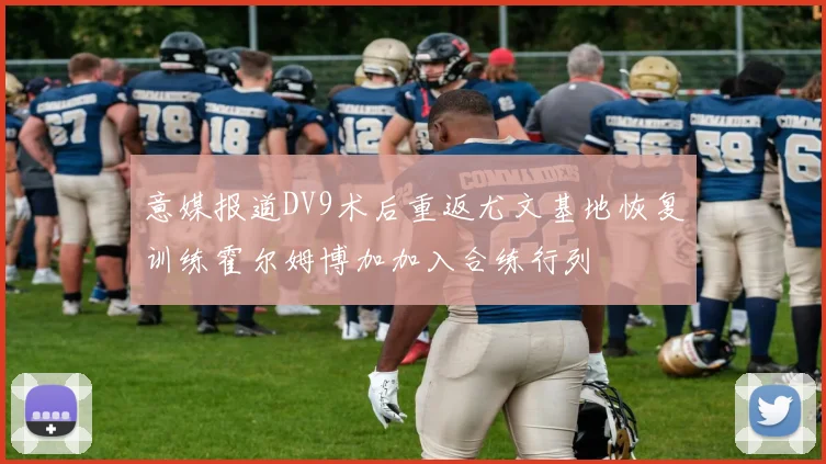 意媒报道DV9术后重返尤文基地恢复训练霍尔姆博加加入合练行列