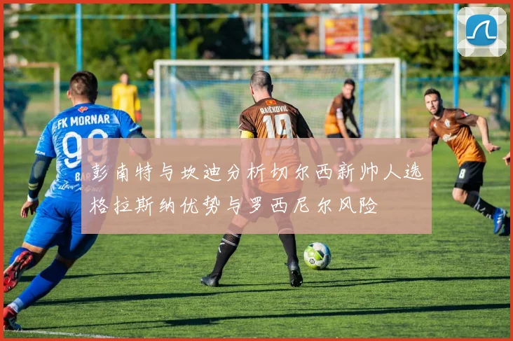 彭南特与坎迪分析切尔西新帅人选格拉斯纳优势与罗西尼尔风险