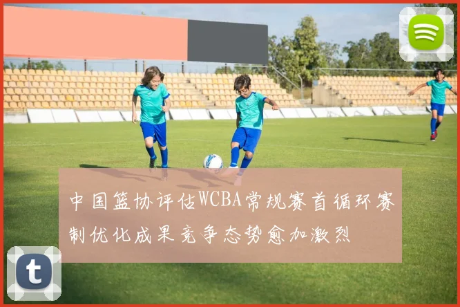 中国篮协评估WCBA常规赛首循环赛制优化成果竞争态势愈加激烈