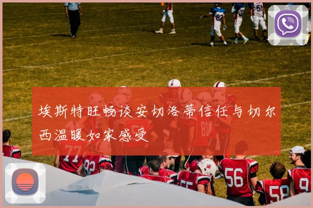 埃斯特旺畅谈安切洛蒂信任与切尔西温暖如家感受